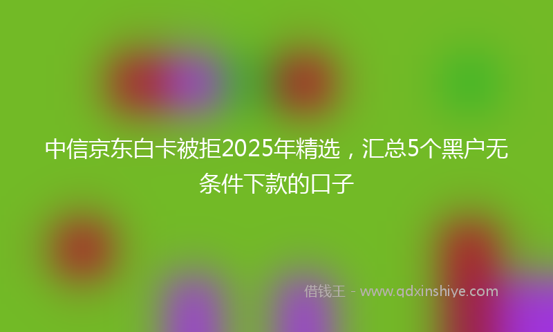 中信京东白卡被拒2025年精选，汇总5个黑户无条件下款的口子