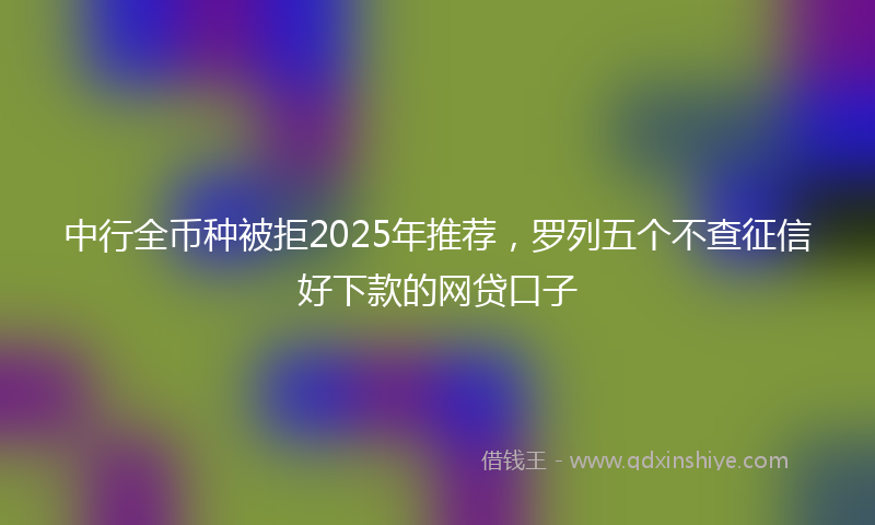 中行全币种被拒2025年推荐，罗列五个不查征信好下款的网贷口子