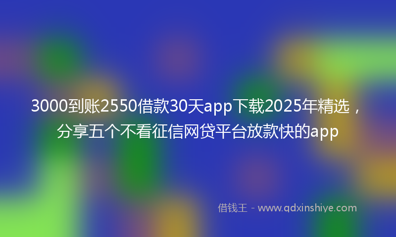 3000到账2550借款30天app下载2025年精选，分享五个不看征信网贷平台放款快的app