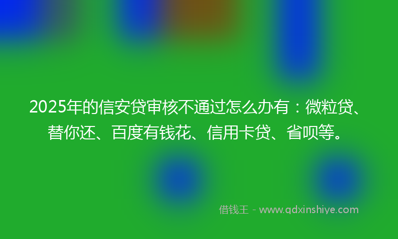 2025年的信安贷审核不通过怎么办有：微粒贷、替你还、百度有钱花、信用卡贷、省呗等。