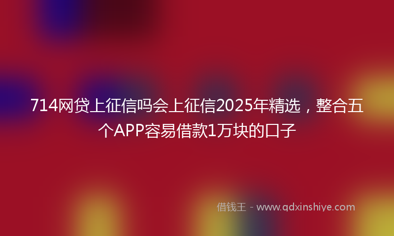 714网贷上征信吗会上征信2025年精选，整合五个APP容易借款1万块的口子