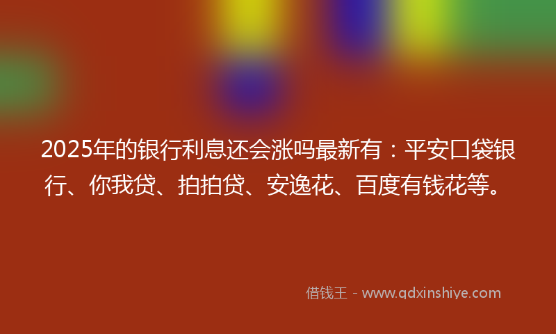 2025年的银行利息还会涨吗最新有：平安口袋银行、你我贷、拍拍贷、安逸花、百度有钱花等。