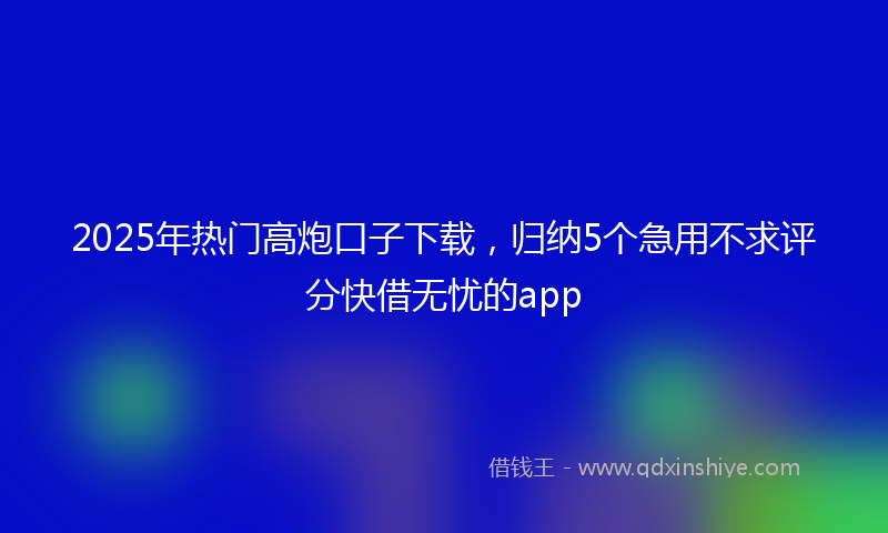 2025年热门高炮口子下载，归纳5个急用不求评分快借无忧的app