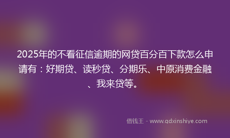 2025年的不看征信逾期的网贷百分百下款怎么申请有：好期贷、读秒贷、分期乐、中原消费金融、我来贷等。