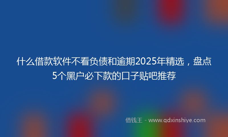 什么借款软件不看负债和逾期2025年精选，盘点5个黑户必下款的口子贴吧推荐