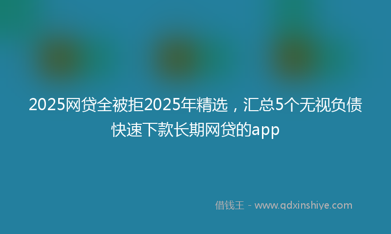 2025网贷全被拒2025年精选，汇总5个无视负债快速下款长期网贷的app
