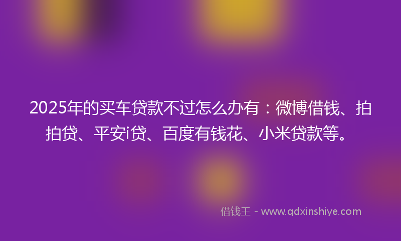 2025年的买车贷款不过怎么办有：微博借钱、拍拍贷、平安i贷、百度有钱花、小米贷款等。