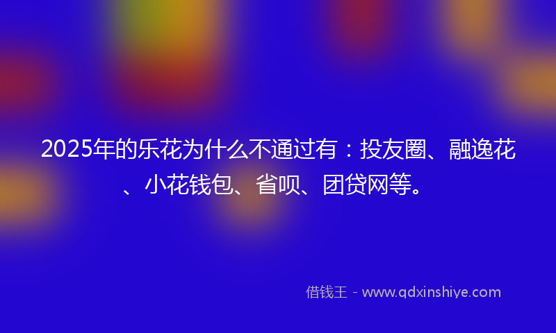 2025年的乐花为什么不通过有：投友圈、融逸花、小花钱包、省呗、团贷网等。