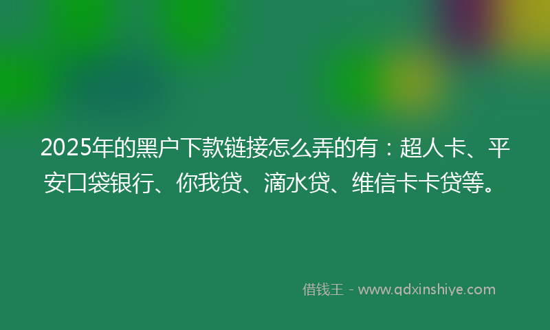 2025年的黑户下款链接怎么弄的有：超人卡、平安口袋银行、你我贷、滴水贷、维信卡卡贷等。