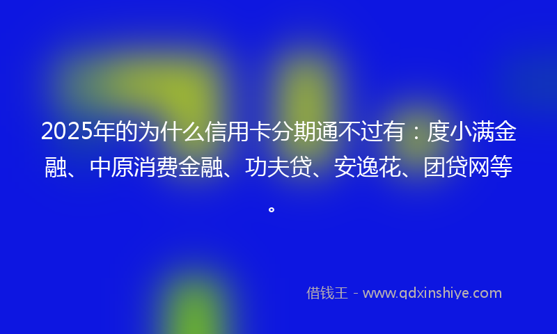 2025年的为什么信用卡分期通不过有：度小满金融、中原消费金融、功夫贷、安逸花、团贷网等。