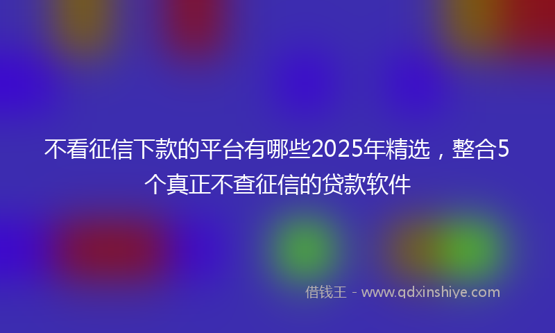 不看征信下款的平台有哪些2025年精选，整合5个真正不查征信的贷款软件