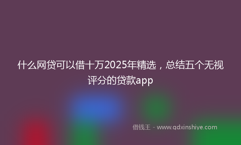 什么网贷可以借十万2025年精选，总结五个无视评分的贷款app