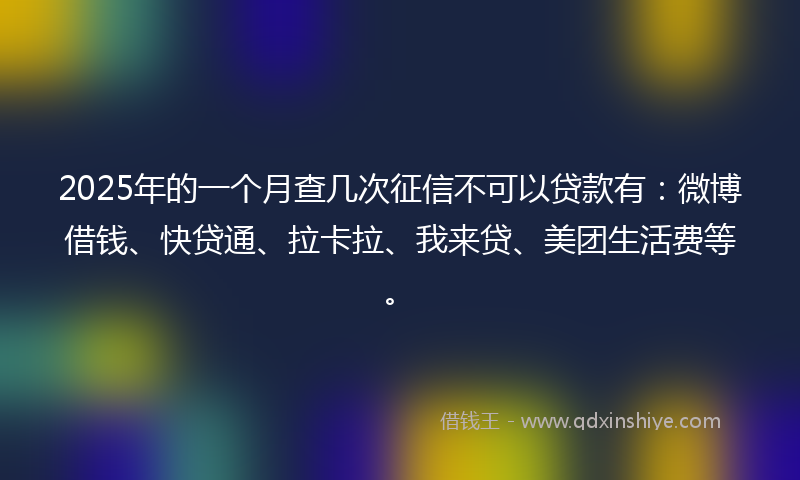 2025年的一个月查几次征信不可以贷款有：微博借钱、快贷通、拉卡拉、我来贷、美团生活费等。