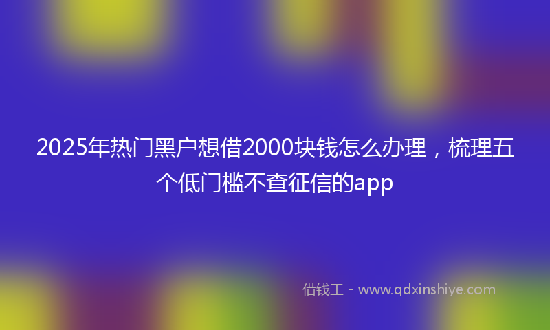 2025年热门黑户想借2000块钱怎么办理，梳理五个低门槛不查征信的app