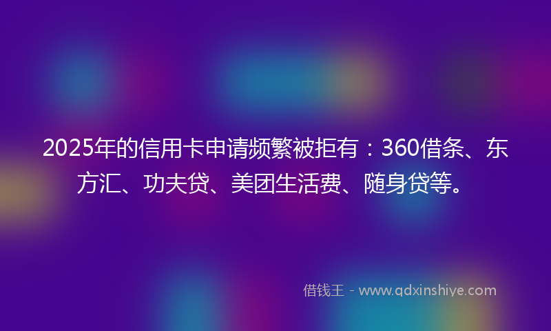 2025年的信用卡申请频繁被拒有：360借条、东方汇、功夫贷、美团生活费、随身贷等。