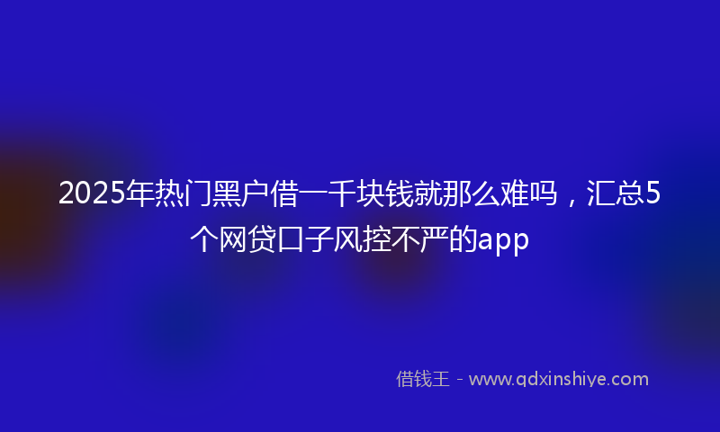 2025年热门黑户借一千块钱就那么难吗，汇总5个网贷口子风控不严的app