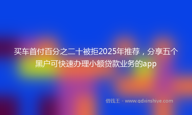 买车首付百分之二十被拒2025年推荐，分享五个黑户可快速办理小额贷款业务的app