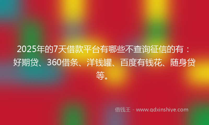 2025年的7天借款平台有哪些不查询征信的有：好期贷、360借条、洋钱罐、百度有钱花、随身贷等。