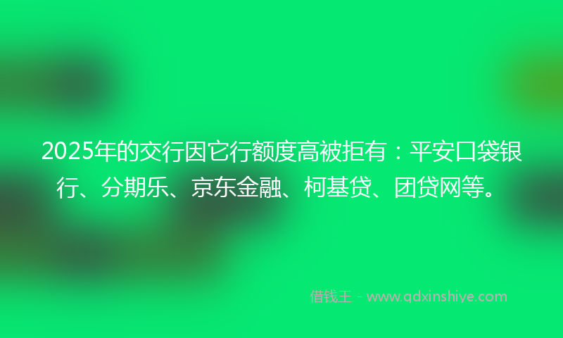 2025年的交行因它行额度高被拒有：平安口袋银行、分期乐、京东金融、柯基贷、团贷网等。