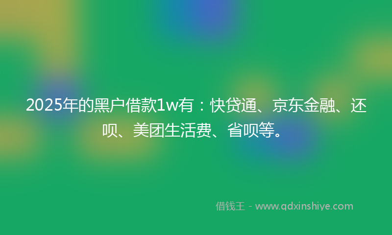 2025年的黑户借款1w有：快贷通、京东金融、还呗、美团生活费、省呗等。