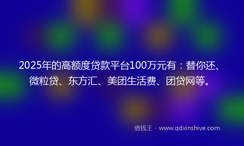 2025年的高额度贷款平台100万元有：替你还、微粒贷、东方汇、美团生活费、团贷网等。