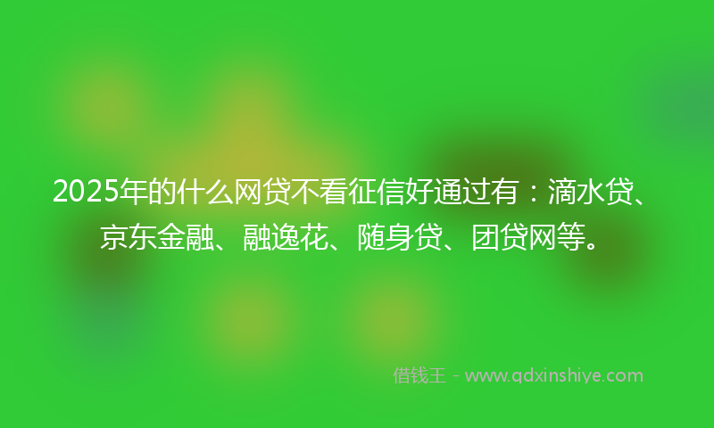 2025年的什么网贷不看征信好通过有：滴水贷、京东金融、融逸花、随身贷、团贷网等。