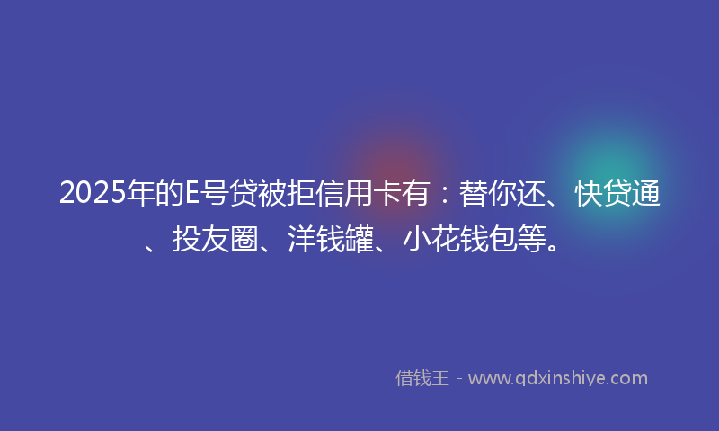 2025年的E号贷被拒信用卡有：替你还、快贷通、投友圈、洋钱罐、小花钱包等。