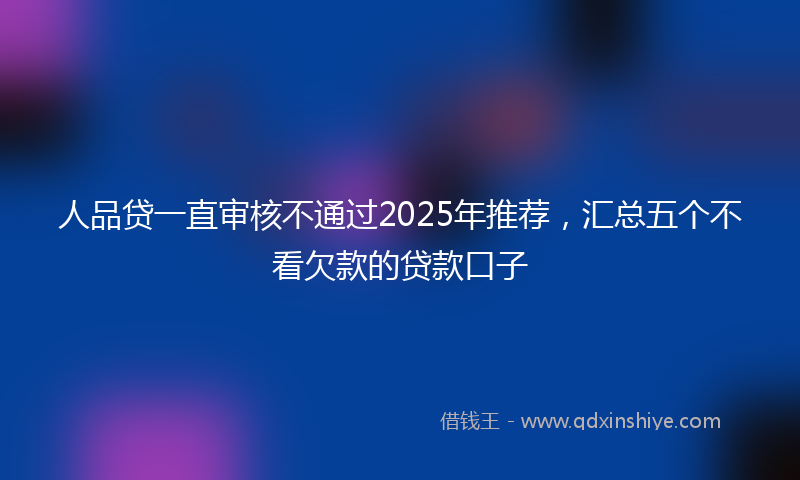 人品贷一直审核不通过2025年推荐，汇总五个不看欠款的贷款口子