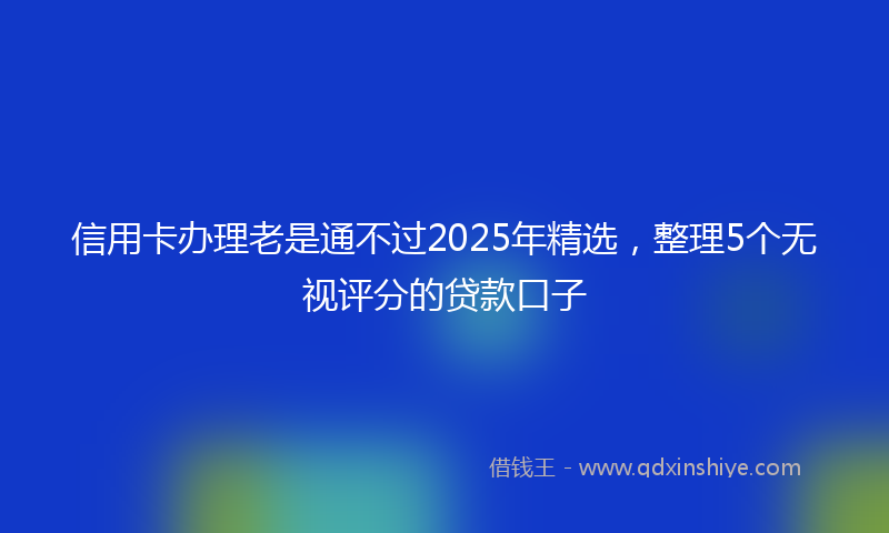 信用卡办理老是通不过2025年精选，整理5个无视评分的贷款口子