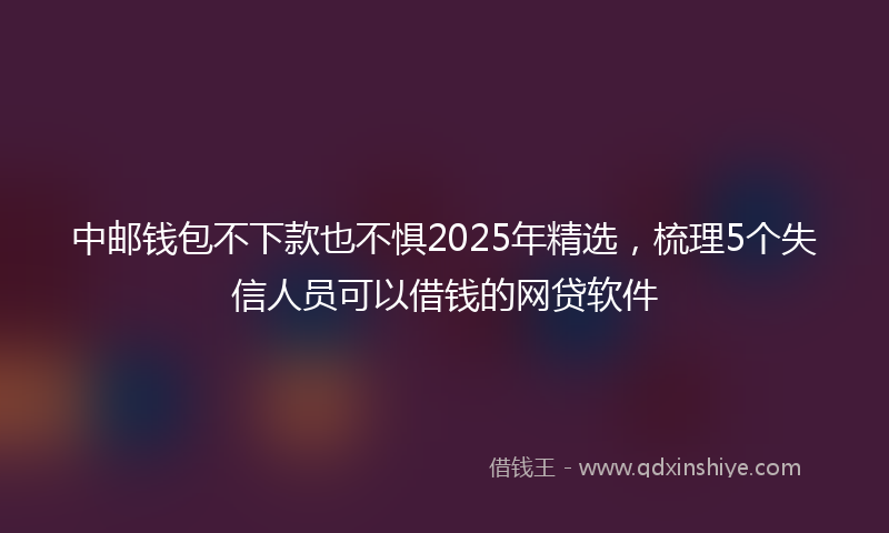 中邮钱包不下款也不惧2025年精选，梳理5个失信人员可以借钱的网贷软件