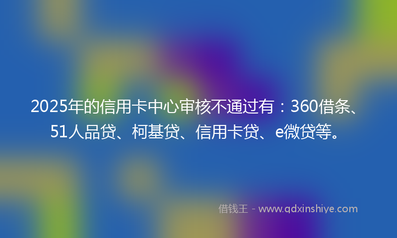 2025年的信用卡中心审核不通过有：360借条、51人品贷、柯基贷、信用卡贷、e微贷等。