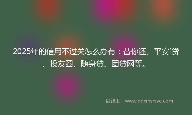 2025年的信用不过关怎么办有：替你还、平安i贷、投友圈、随身贷、团贷网等。