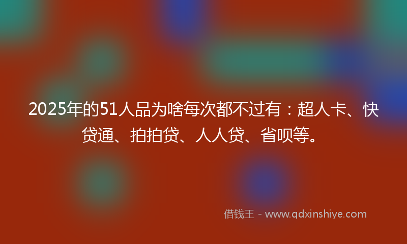 2025年的51人品为啥每次都不过有：超人卡、快贷通、拍拍贷、人人贷、省呗等。