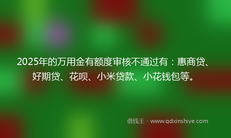 2025年的万用金有额度审核不通过有：惠商贷、好期贷、花呗、小米贷款、小花钱包等。