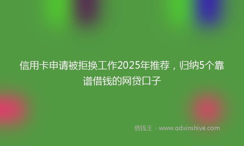 信用卡申请被拒换工作2025年推荐，归纳5个靠谱借钱的网贷口子