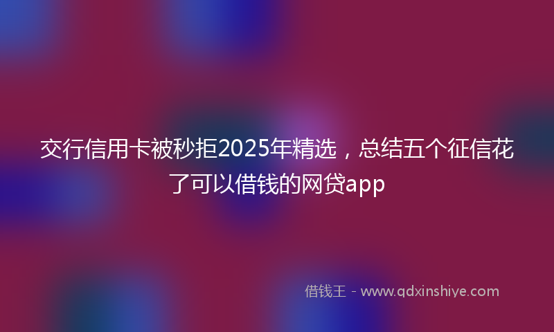 交行信用卡被秒拒2025年精选，总结五个征信花了可以借钱的网贷app
