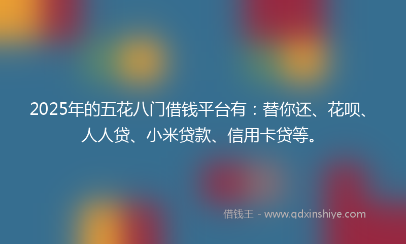 2025年的五花八门借钱平台有：替你还、花呗、人人贷、小米贷款、信用卡贷等。