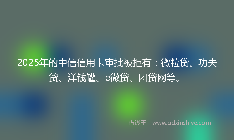 2025年的中信信用卡审批被拒有：微粒贷、功夫贷、洋钱罐、e微贷、团贷网等。