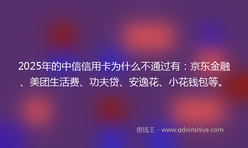 2025年的中信信用卡为什么不通过有：京东金融、美团生活费、功夫贷、安逸花、小花钱包等。