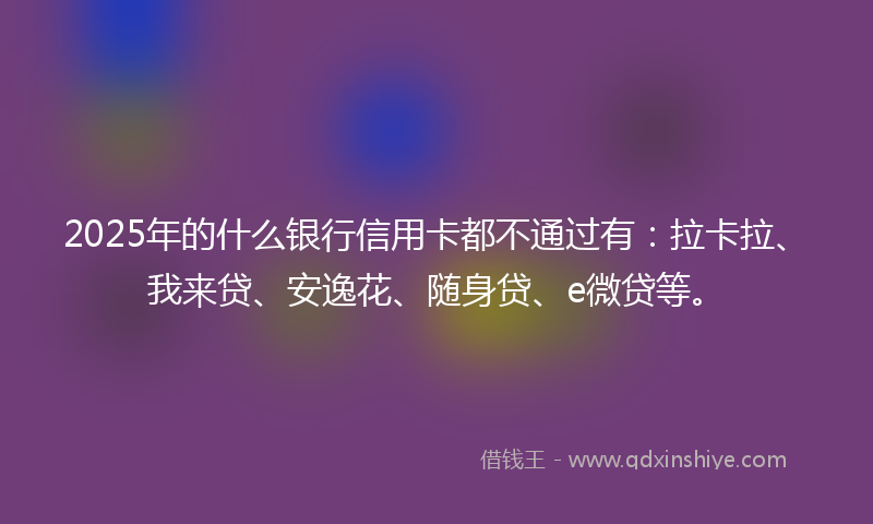2025年的什么银行信用卡都不通过有：拉卡拉、我来贷、安逸花、随身贷、e微贷等。