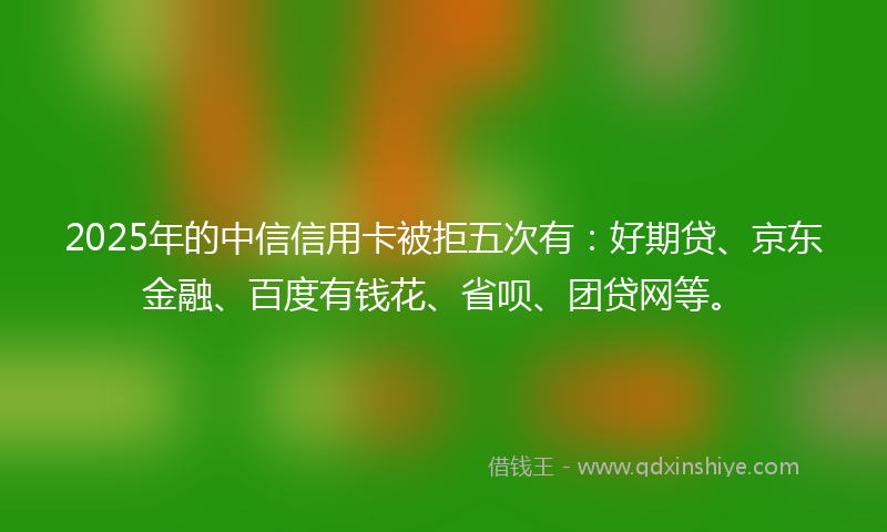 2025年的中信信用卡被拒五次有：好期贷、京东金融、百度有钱花、省呗、团贷网等。