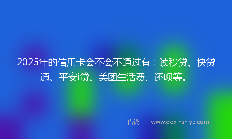 2025年的信用卡会不会不通过有：读秒贷、快贷通、平安i贷、美团生活费、还呗等。