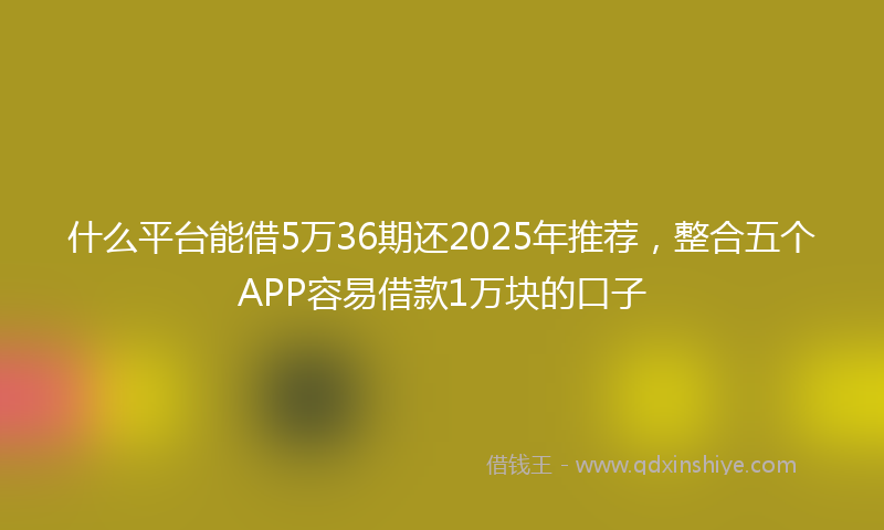 什么平台能借5万36期还2025年推荐，整合五个APP容易借款1万块的口子