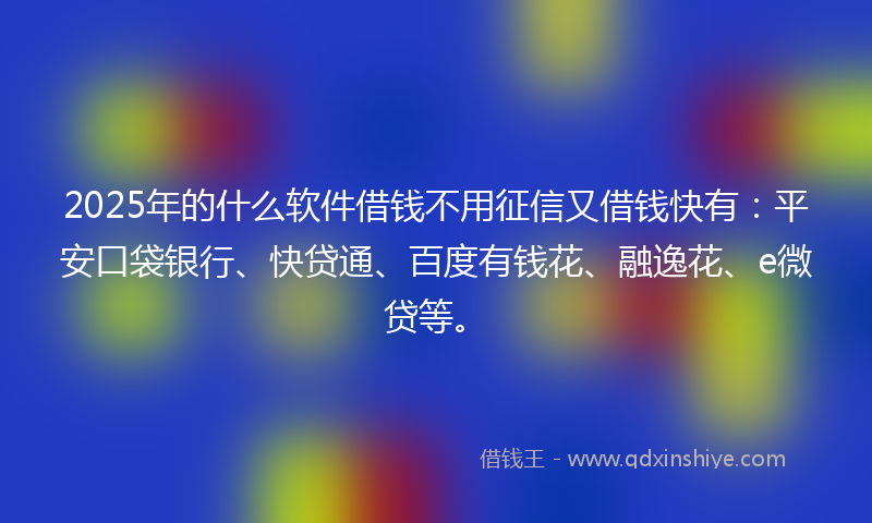 2025年的什么软件借钱不用征信又借钱快有：平安口袋银行、快贷通、百度有钱花、融逸花、e微贷等。
