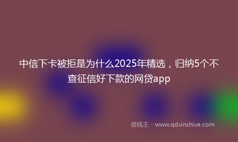 中信下卡被拒是为什么2025年精选，归纳5个不查征信好下款的网贷app