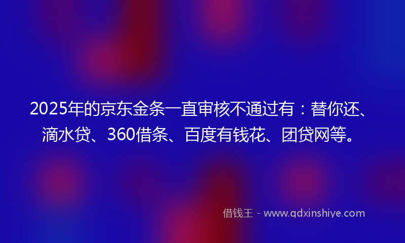 2025年的京东金条一直审核不通过有：替你还、滴水贷、360借条、百度有钱花、团贷网等。