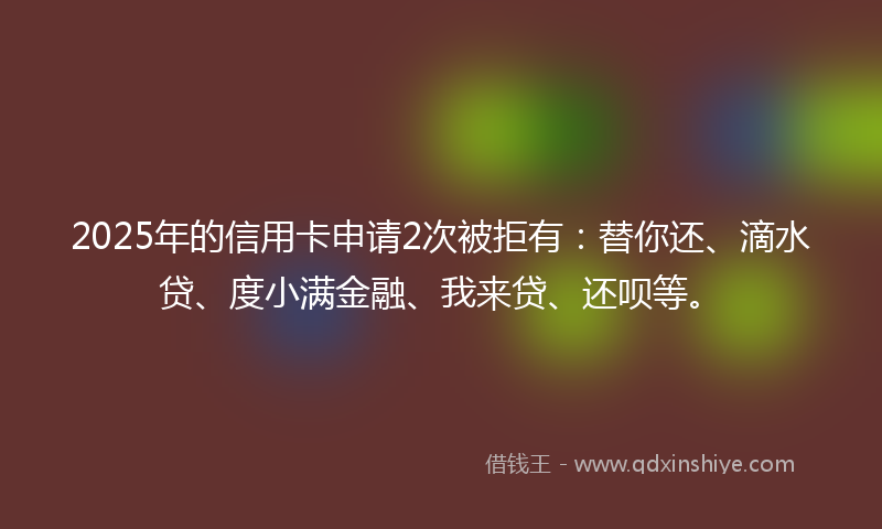 2025年的信用卡申请2次被拒有：替你还、滴水贷、度小满金融、我来贷、还呗等。