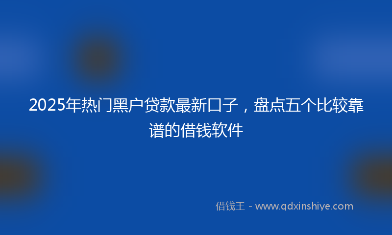 2025年热门黑户贷款最新口子，盘点五个比较靠谱的借钱软件