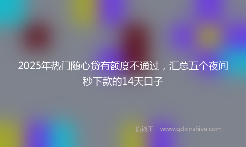 2025年热门随心贷有额度不通过，汇总五个夜间秒下款的14天口子