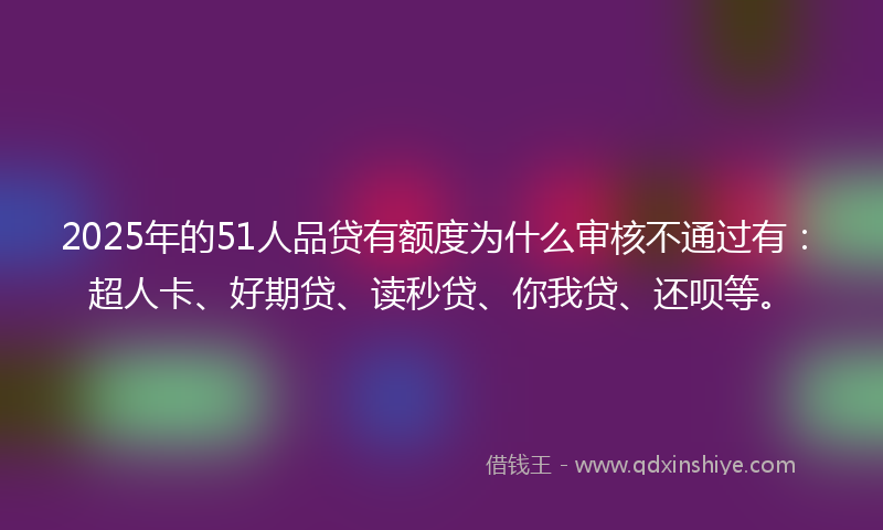 2025年的51人品贷有额度为什么审核不通过有：超人卡、好期贷、读秒贷、你我贷、还呗等。
